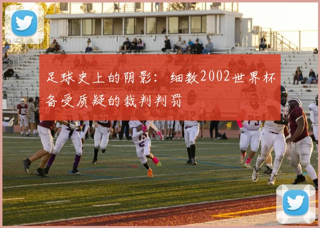 足球史上的阴影：细数2002世界杯备受质疑的裁判判罚