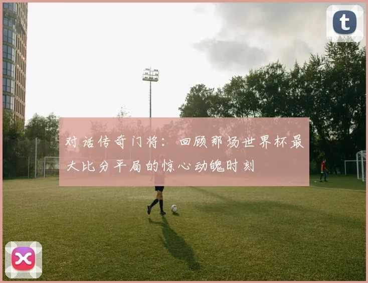 对话传奇门将：回顾那场世界杯最大比分平局的惊心动魄时刻