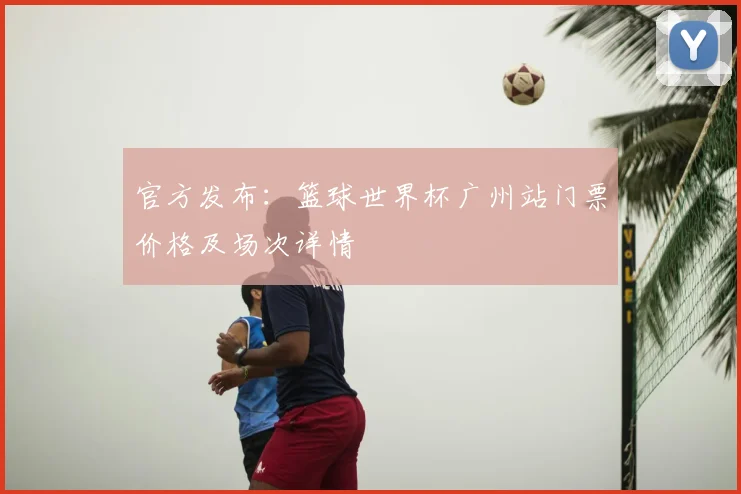 官方发布：篮球世界杯广州站门票价格及场次详情
