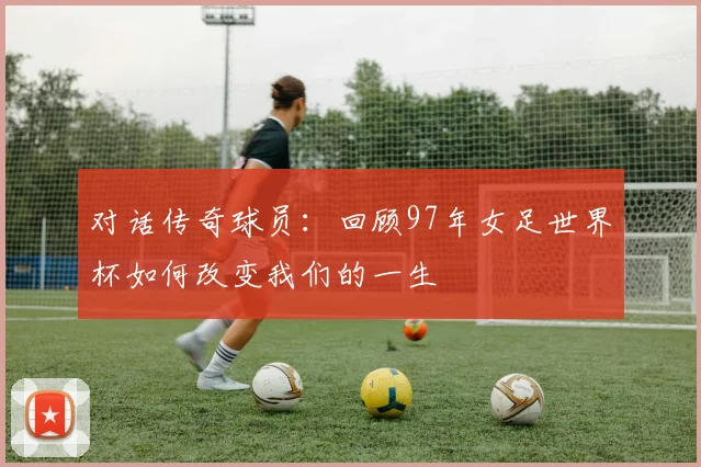 对话传奇球员：回顾97年女足世界杯如何改变我们的一生