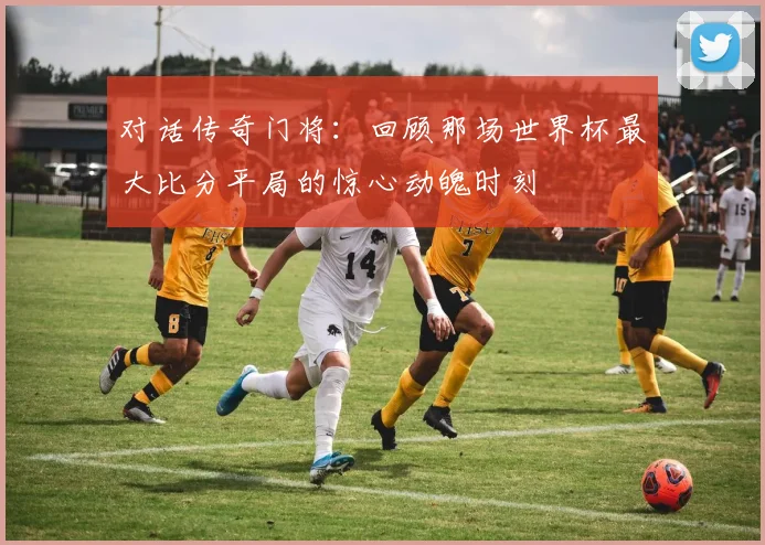 对话传奇门将：回顾那场世界杯最大比分平局的惊心动魄时刻