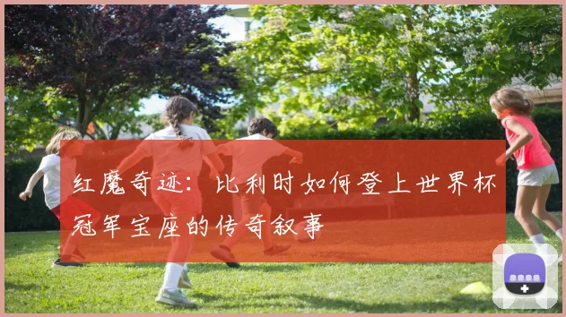红魔奇迹：比利时如何登上世界杯冠军宝座的传奇叙事
