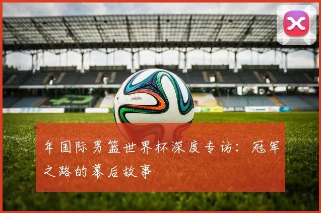 年国际男篮世界杯深度专访：冠军之路的幕后故事