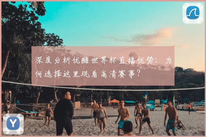 深度分析优酷世界杯直播优势：为何选择这里观看高清赛事？