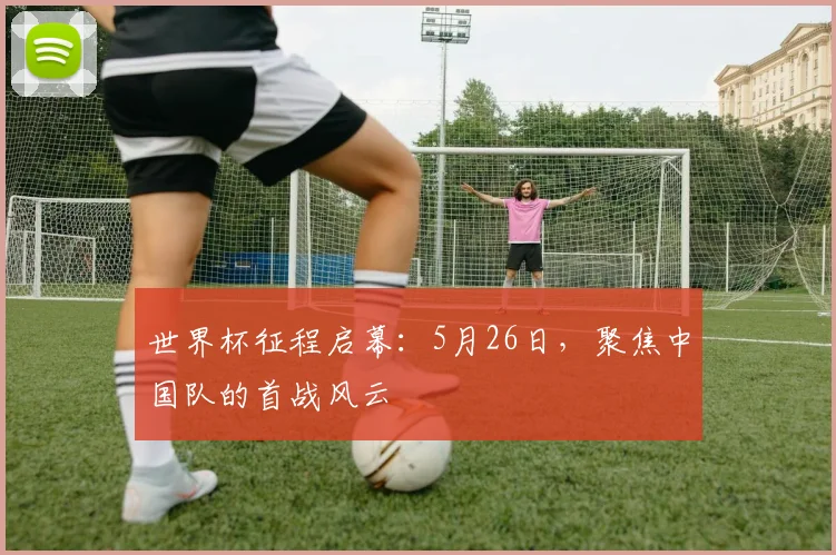 世界杯征程启幕：5月26日，聚焦中国队的首战风云