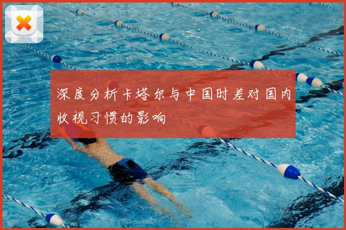 深度分析卡塔尔与中国时差对国内收视习惯的影响