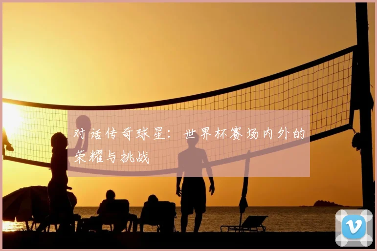 对话传奇球星：世界杯赛场内外的荣耀与挑战