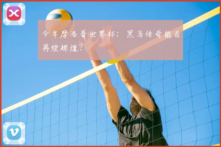 今年摩洛哥世界杯：黑马传奇能否再续辉煌？