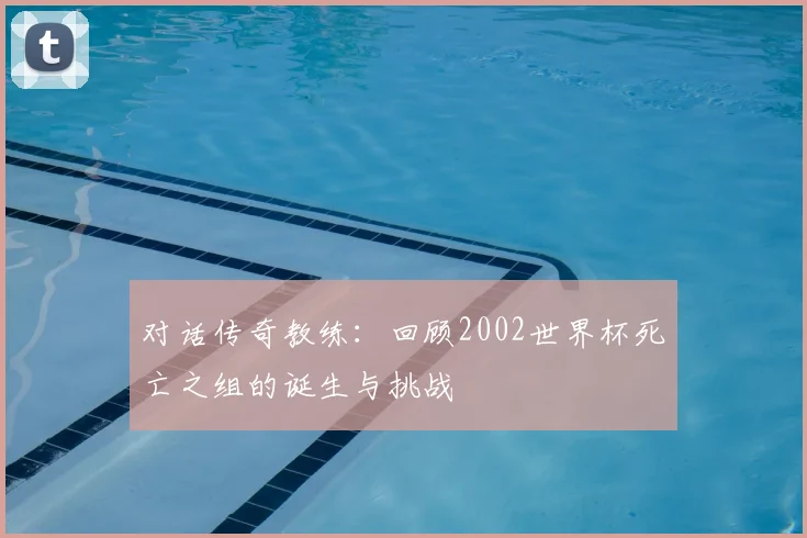 对话传奇教练：回顾2002世界杯死亡之组的诞生与挑战
