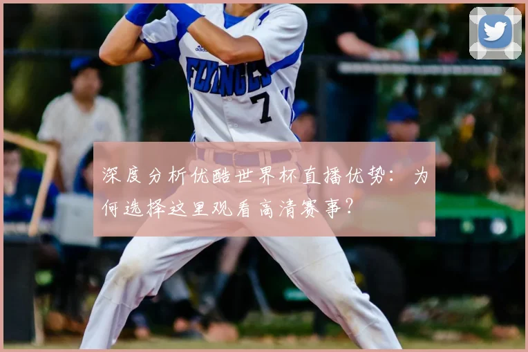 深度分析优酷世界杯直播优势：为何选择这里观看高清赛事？
