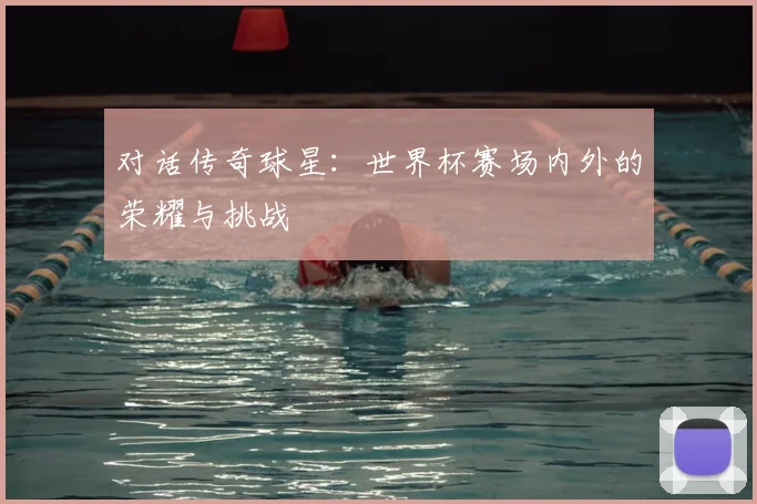 对话传奇球星：世界杯赛场内外的荣耀与挑战