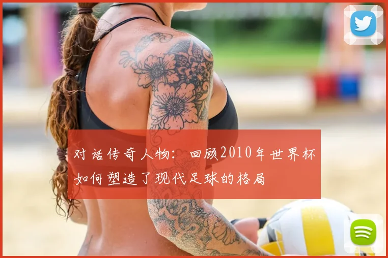 对话传奇人物：回顾2010年世界杯如何塑造了现代足球的格局