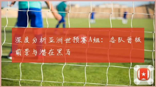 深度分析亚洲世预赛A组：各队晋级前景与潜在黑马