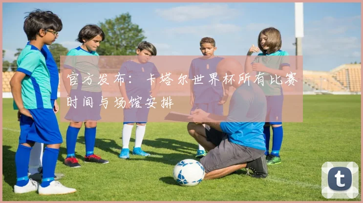 官方发布：卡塔尔世界杯所有比赛时间与场馆安排