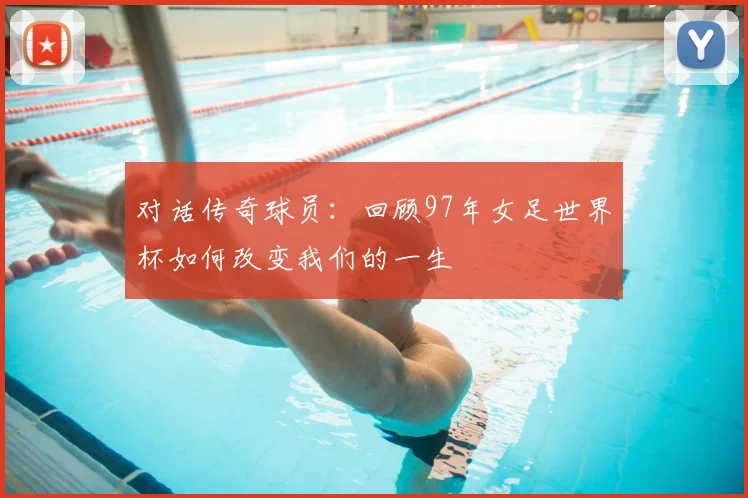 对话传奇球员：回顾97年女足世界杯如何改变我们的一生